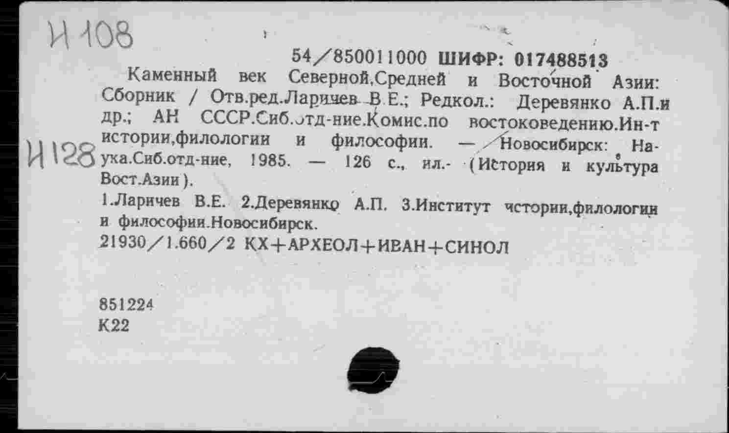 ﻿U128
54/850011000 ШИФР: 017488513
Каменный век Северной,Средней и Восточной Азии: Сборник / Отв.ред. Ларичев..BE.; Редкол.: Деревянко А.П.и др.; АН СССР.Сиб.отд-ние.Комис.по востоковедению.Ин-т истории.филологии и философии. — /Новосибирск: На-уха.Сиб.отд-ние, 1985. — 126 с„ ил,- (История и культура Вост. Азии).
1.Ларичев В.Е. 2.Деревянко А.П. З.Институт чстории.филологии и философии.Новосибирск.
21930/1.660/2 КХ+АРХЕОЛ + ИВАН+СИНОД
851224
К 22